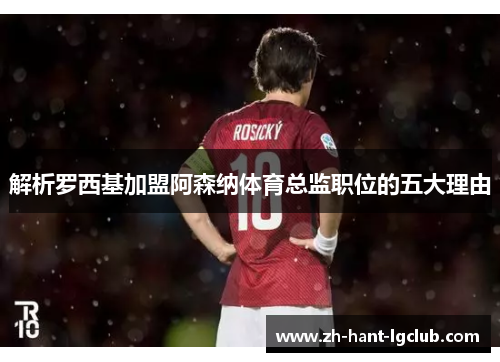 解析罗西基加盟阿森纳体育总监职位的五大理由